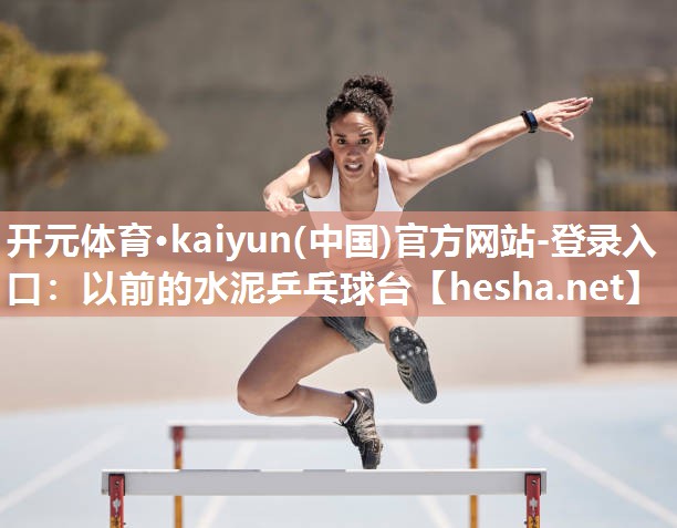 开元体育·kaiyun(中国)官方网站-登录入口：以前的水泥乒乓球台