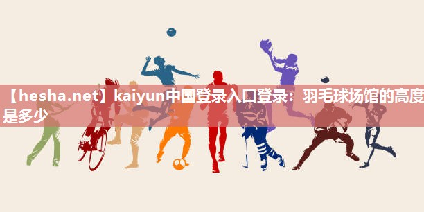 kaiyun中国登录入口登录：羽毛球场馆的高度是多少