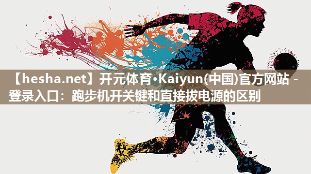 开元体育·Kaiyun(中国)官方网站 - 登录入口：跑步机开关键和直接拔电源的区别