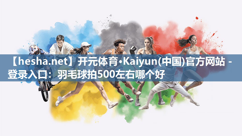 开元体育·Kaiyun(中国)官方网站 - 登录入口：羽毛球拍500左右哪个好