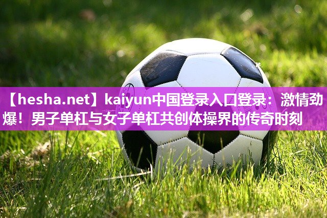 kaiyun中国登录入口登录：激情劲爆！男子单杠与女子单杠共创体操界的传奇时刻