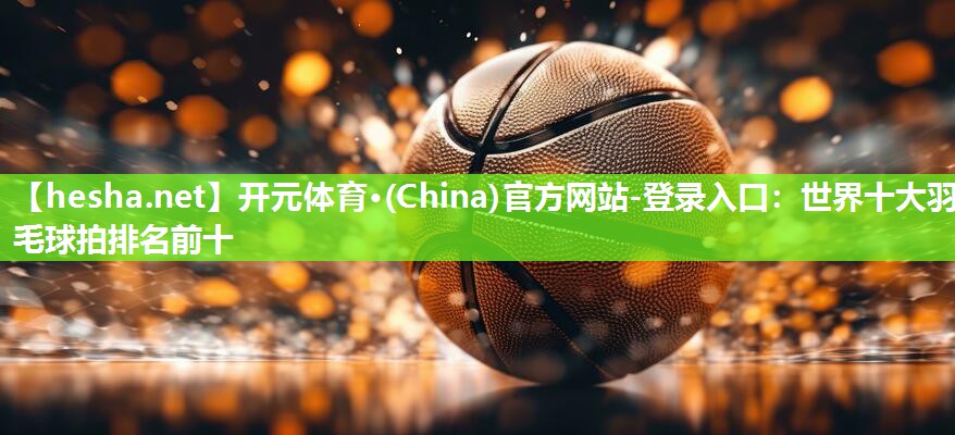 开元体育·(China)官方网站-登录入口：世界十大羽毛球拍排名前十