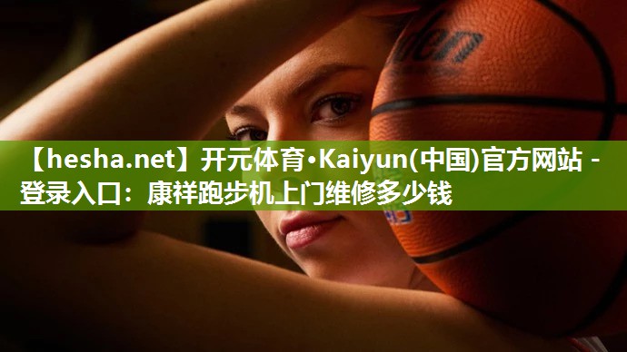 <strong>开元体育·Kaiyun(中国)官方网站 - 登录入口：康祥跑步机上门维修多少钱</strong>